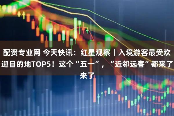 配资专业网 今天快讯：红星观察｜入境游客最受欢迎目的地TOP5！这个“五一”，“近邻远客”都来了
