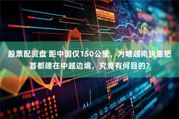 股票配资盘 距中国仅150公里，为啥越南执意把首都建在中越边境，究竟有何目的？