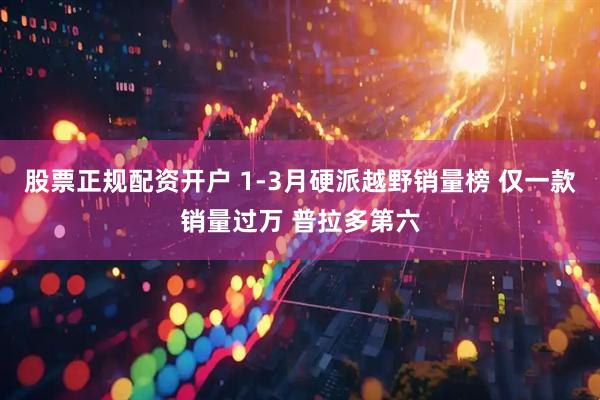 股票正规配资开户 1-3月硬派越野销量榜 仅一款销量过万 普拉多第六