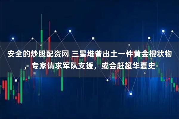 安全的炒股配资网 三星堆曾出土一件黄金棍状物，专家请求军队支援，或会赶超华夏史