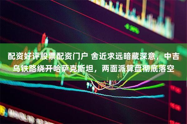 配资好评股票配资门户 舍近求远暗藏深意,中吉乌铁路绕开哈萨克斯坦,两面派算盘彻底落空
