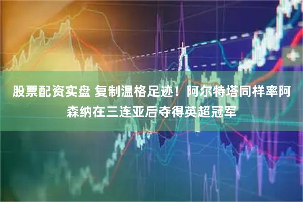 股票配资实盘 复制温格足迹！阿尔特塔同样率阿森纳在三连亚后夺得英超冠军