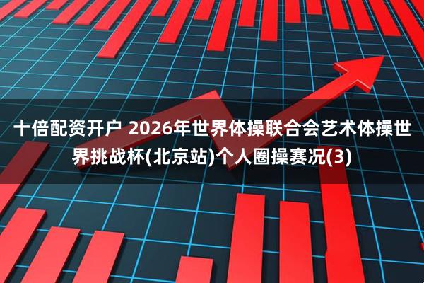 十倍配资开户 2026年世界体操联合会艺术体操世界挑战杯(北京站)个人圈操赛况(3)
