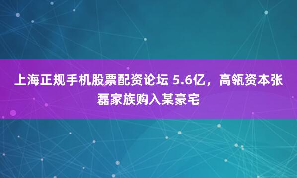 上海正规手机股票配资论坛 5.6亿，高瓴资本张磊家族购入某豪宅