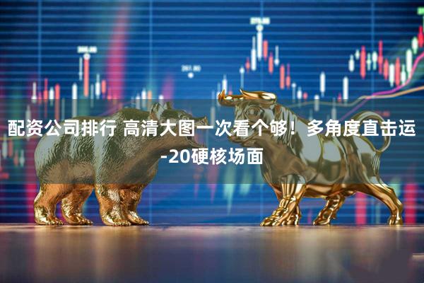 配资公司排行 高清大图一次看个够！多角度直击运-20硬核场面