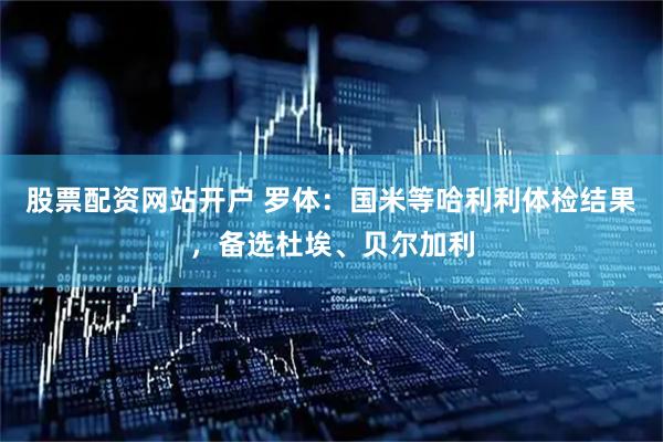 股票配资网站开户 罗体：国米等哈利利体检结果，备选杜埃、贝尔加利