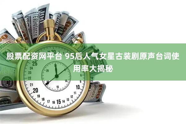 股票配资网平台 95后人气女星古装剧原声台词使用率大揭秘