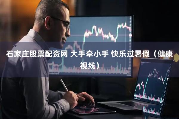石家庄股票配资网 大手牵小手 快乐过暑假（健康视线）