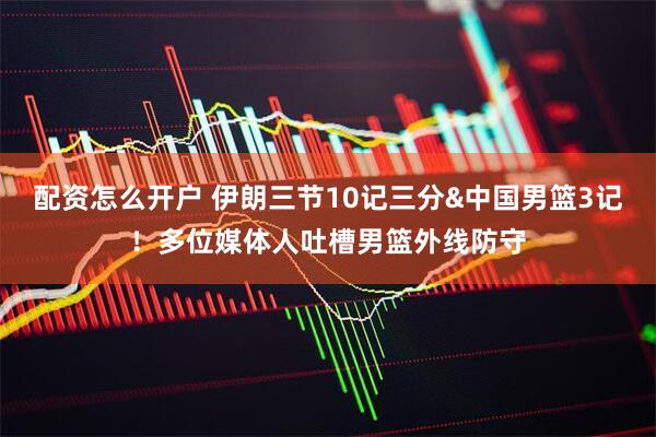 配资怎么开户 伊朗三节10记三分&中国男篮3记！多位媒体人吐槽男篮外线防守