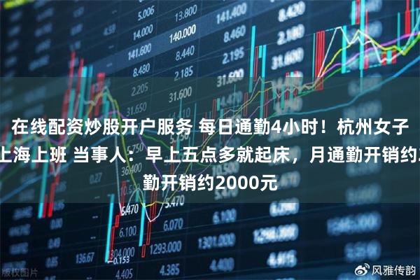 在线配资炒股开户服务 每日通勤4小时!杭州女子跨省到上海上班 当事人:早上五点多就起床,月通勤开销约2000元