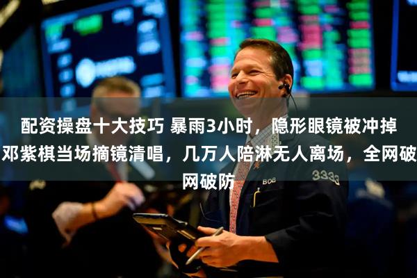 配资操盘十大技巧 暴雨3小时，隐形眼镜被冲掉，邓紫棋当场摘镜清唱，几万人陪淋无人离场，全网破防