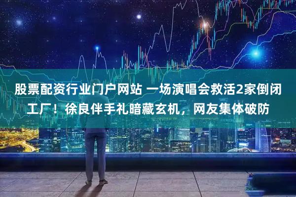 股票配资行业门户网站 一场演唱会救活2家倒闭工厂！徐良伴手礼暗藏玄机，网友集体破防