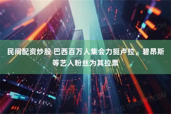民间配资炒股 巴西百万人集会力挺卢拉，碧昂斯等艺人粉丝为其拉票